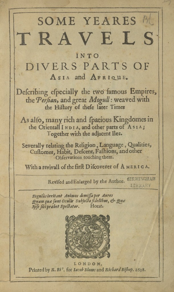 The fromt page of the book, This is mainly text written in non standard spelling with the letter S having an f typeface. The text reads as follows:
SOME YEARES  TRAVELS INTO  DIVERS PARTS OF ASIA and AFRIQUE. 
Describing especially the two famous Empires, the Perfian, and great Mogull: weaved with the History of these later Times 
As also, many rich and spacious Kingdomes in the Oriental! INDIA, and other parts of ASIA; Together with the adjacent Iles. 
Severally relating the Religion, Language, Qualities, Customer, Habit, Defcent, Fashions, and other Observations touching them. 
With a revival of the first Discoverer of AMERICA. 

Revised and Enlarged by the Author. 
Segnius irritant Animos demiffa per Aures Quam que funt Oculis Subjecta fidelibus, & Que Ipfe fibi præbet Spectator. 
Horat. 
BIRMINGHAM LIBRARY stamp

LONDON, 
Printed by R. Bi'. for Iacob Blome and Richard Bishop. 1638. 

