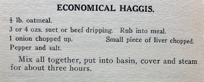 Printed text which reads
Economical Haggis
1/2 lb oatmeal
3 or 4 ozs suet or beef dripping Rub into meal
1 onion chopped up
Small piece of liver chopped
Pepper and salt
Mix all together, put into basin, cover and steam for about three hours.